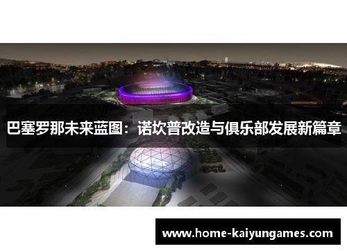 巴塞罗那未来蓝图：诺坎普改造与俱乐部发展新篇章