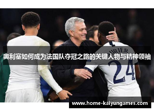 奥利塞如何成为法国队夺冠之路的关键人物与精神领袖