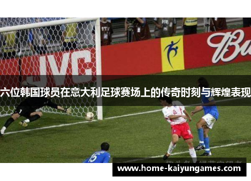六位韩国球员在意大利足球赛场上的传奇时刻与辉煌表现