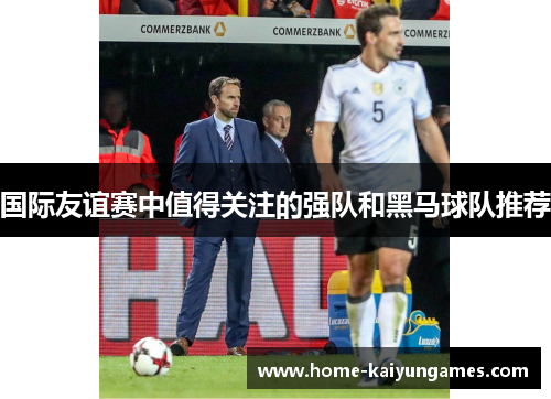 国际友谊赛中值得关注的强队和黑马球队推荐