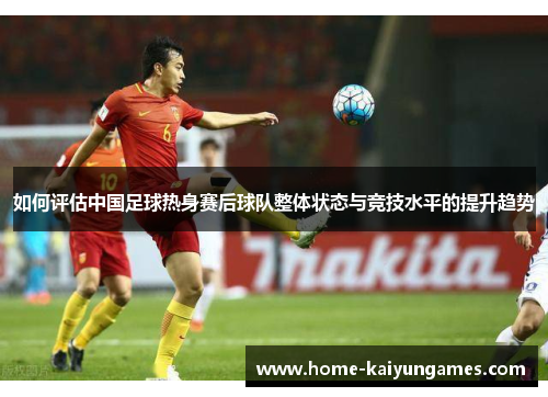 如何评估中国足球热身赛后球队整体状态与竞技水平的提升趋势