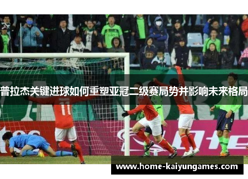 普拉杰关键进球如何重塑亚冠二级赛局势并影响未来格局