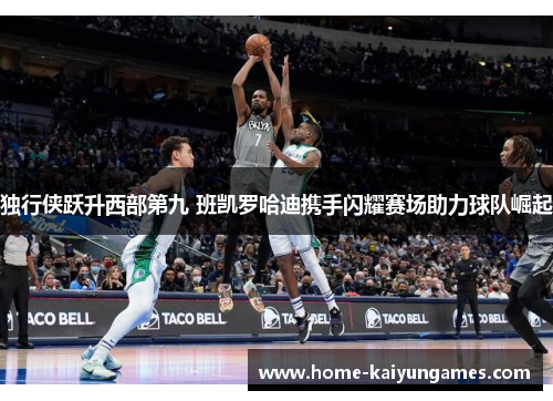 独行侠跃升西部第九 班凯罗哈迪携手闪耀赛场助力球队崛起
