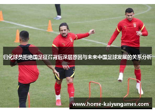 归化球员拒绝国足征召背后深层原因与未来中国足球发展的关系分析