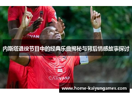 内斯塔退役节目中的经典乐曲揭秘与背后情感故事探讨