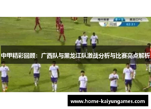 中甲精彩回顾：广西队与黑龙江队激战分析与比赛亮点解析