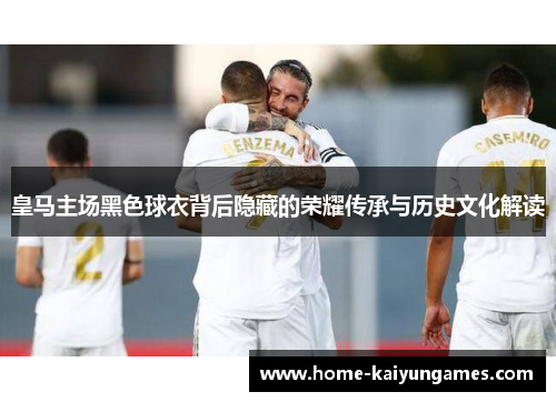 皇马主场黑色球衣背后隐藏的荣耀传承与历史文化解读