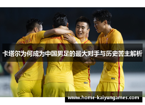 卡塔尔为何成为中国男足的最大对手与历史苦主解析