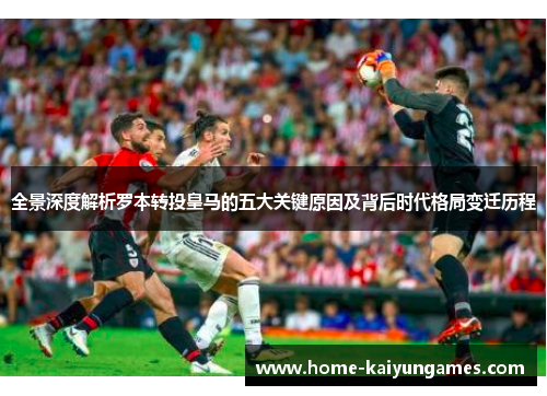 全景深度解析罗本转投皇马的五大关键原因及背后时代格局变迁历程