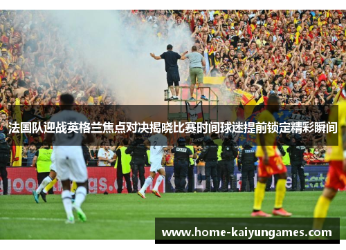 法国队迎战英格兰焦点对决揭晓比赛时间球迷提前锁定精彩瞬间