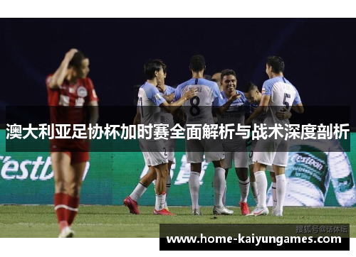澳大利亚足协杯加时赛全面解析与战术深度剖析